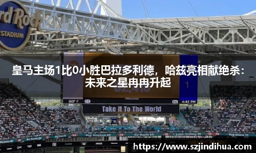 皇马主场1比0小胜巴拉多利德，哈兹亮相献绝杀：未来之星冉冉升起